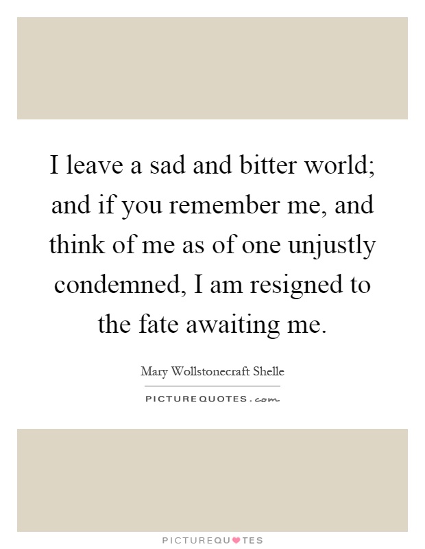 I leave a sad and bitter world; and if you remember me, and think of me as of one unjustly condemned, I am resigned to the fate awaiting me Picture Quote #1