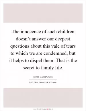 The innocence of such children doesn’t answer our deepest questions about this vale of tears to which we are condemned, but it helps to dispel them. That is the secret to family life Picture Quote #1