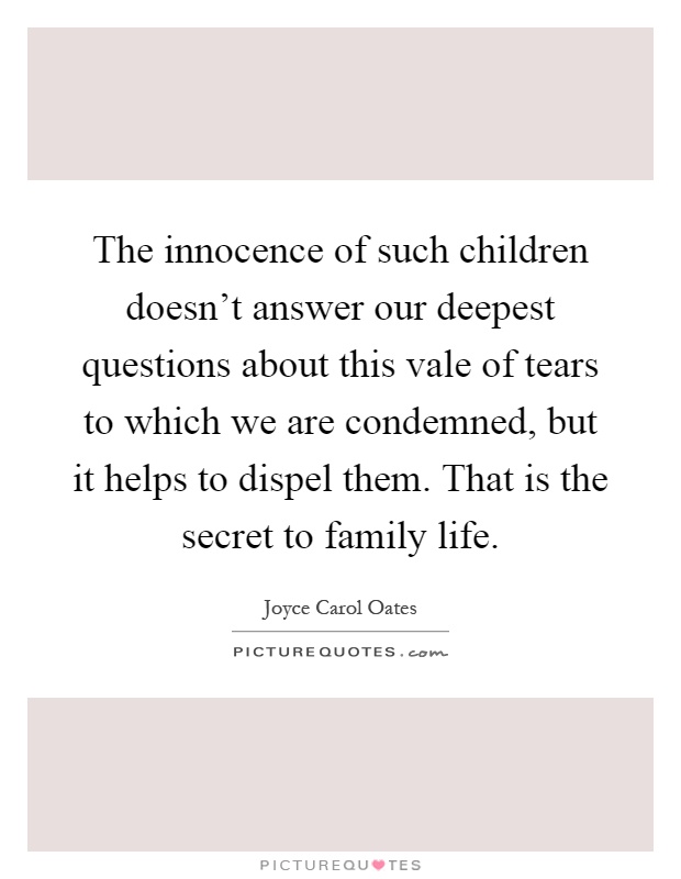 The innocence of such children doesn't answer our deepest questions about this vale of tears to which we are condemned, but it helps to dispel them. That is the secret to family life Picture Quote #1