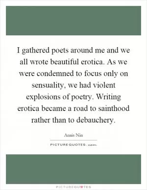 I gathered poets around me and we all wrote beautiful erotica. As we were condemned to focus only on sensuality, we had violent explosions of poetry. Writing erotica became a road to sainthood rather than to debauchery Picture Quote #1