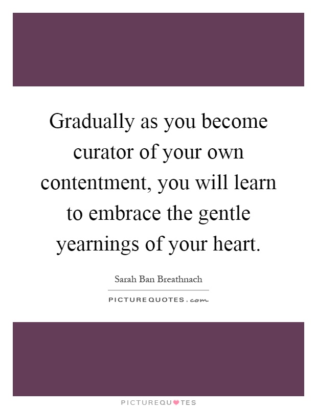 Gradually as you become curator of your own contentment, you will learn to embrace the gentle yearnings of your heart Picture Quote #1