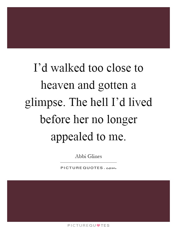 I'd walked too close to heaven and gotten a glimpse. The hell I'd lived before her no longer appealed to me Picture Quote #1