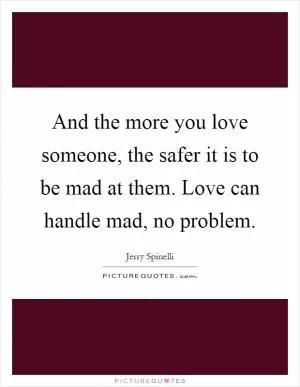 And the more you love someone, the safer it is to be mad at them. Love can handle mad, no problem Picture Quote #1