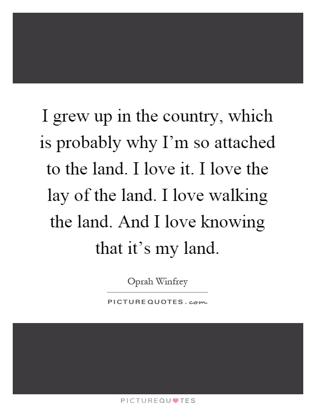 I grew up in the country, which is probably why I'm so attached to the land. I love it. I love the lay of the land. I love walking the land. And I love knowing that it's my land Picture Quote #1