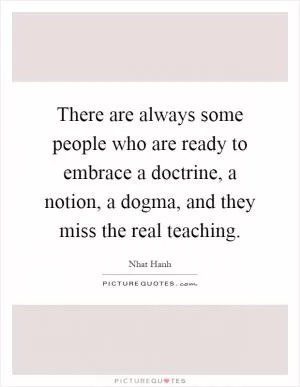 There are always some people who are ready to embrace a doctrine, a notion, a dogma, and they miss the real teaching Picture Quote #1