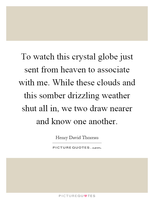 To watch this crystal globe just sent from heaven to associate with me. While these clouds and this somber drizzling weather shut all in, we two draw nearer and know one another Picture Quote #1