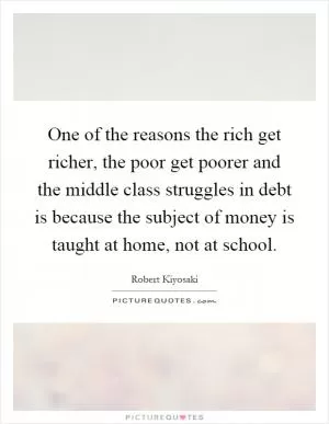 One of the reasons the rich get richer, the poor get poorer and the middle class struggles in debt is because the subject of money is taught at home, not at school Picture Quote #1