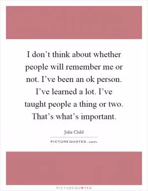 I don’t think about whether people will remember me or not. I’ve been an ok person. I’ve learned a lot. I’ve taught people a thing or two. That’s what’s important Picture Quote #1