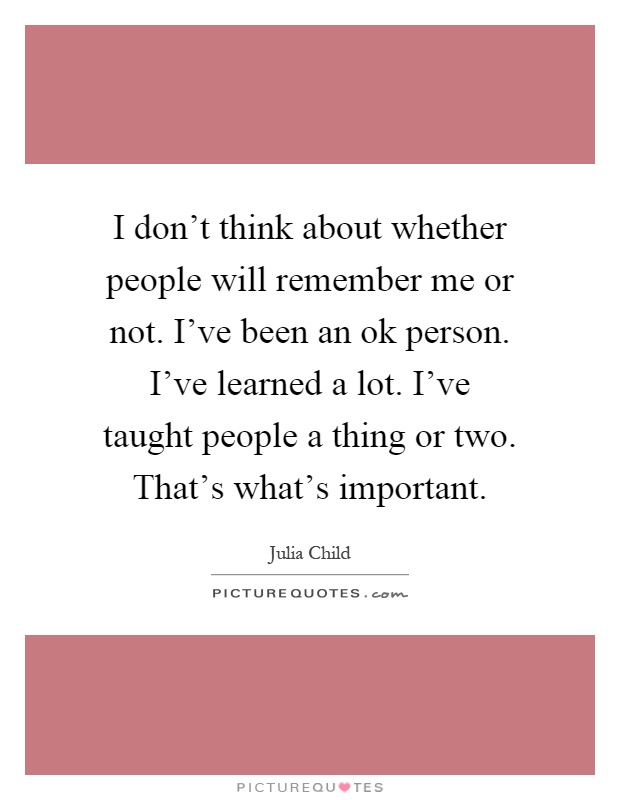 I don't think about whether people will remember me or not. I've been an ok person. I've learned a lot. I've taught people a thing or two. That's what's important Picture Quote #1