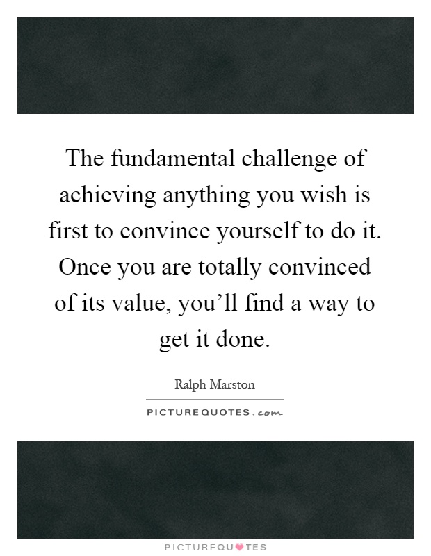 The fundamental challenge of achieving anything you wish is first to convince yourself to do it. Once you are totally convinced of its value, you'll find a way to get it done Picture Quote #1