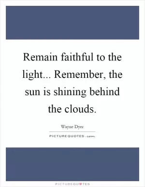 Remain faithful to the light... Remember, the sun is shining behind the clouds Picture Quote #1