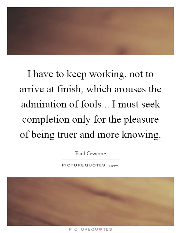 I have to keep working, not to arrive at finish, which arouses the admiration of fools... I must seek completion only for the pleasure of being truer and more knowing Picture Quote #1
