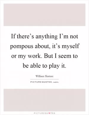 If there’s anything I’m not pompous about, it’s myself or my work. But I seem to be able to play it Picture Quote #1