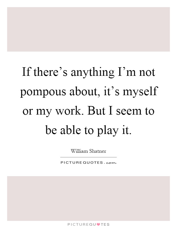 If there's anything I'm not pompous about, it's myself or my work. But I seem to be able to play it Picture Quote #1