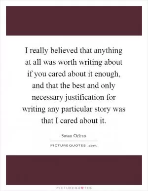 I really believed that anything at all was worth writing about if you cared about it enough, and that the best and only necessary justification for writing any particular story was that I cared about it Picture Quote #1