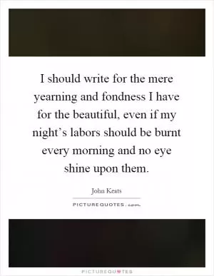 I should write for the mere yearning and fondness I have for the beautiful, even if my night’s labors should be burnt every morning and no eye shine upon them Picture Quote #1