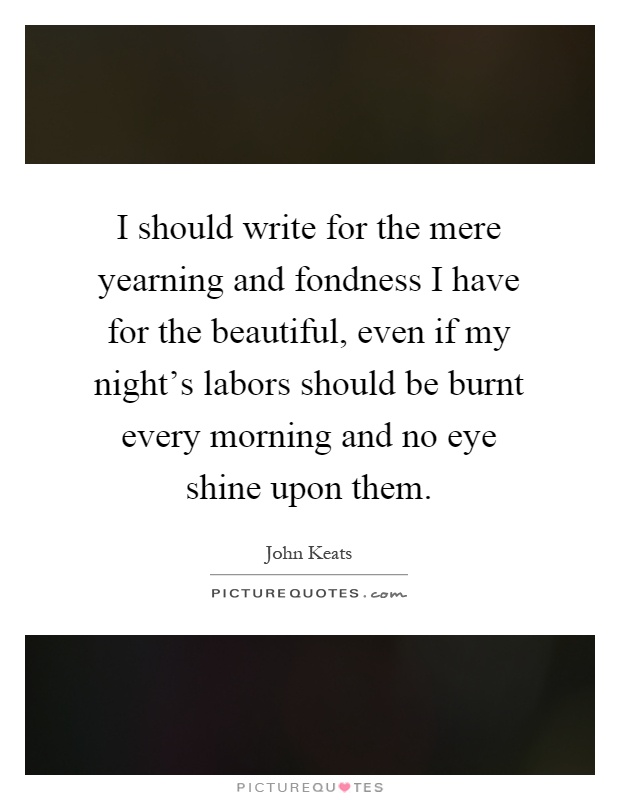 I should write for the mere yearning and fondness I have for the beautiful, even if my night's labors should be burnt every morning and no eye shine upon them Picture Quote #1