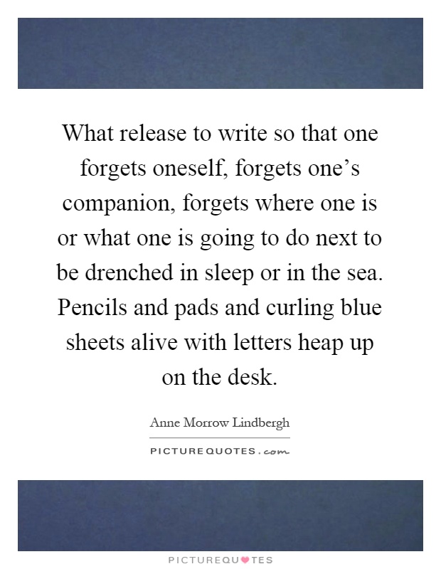 What release to write so that one forgets oneself, forgets one's companion, forgets where one is or what one is going to do next to be drenched in sleep or in the sea. Pencils and pads and curling blue sheets alive with letters heap up on the desk Picture Quote #1