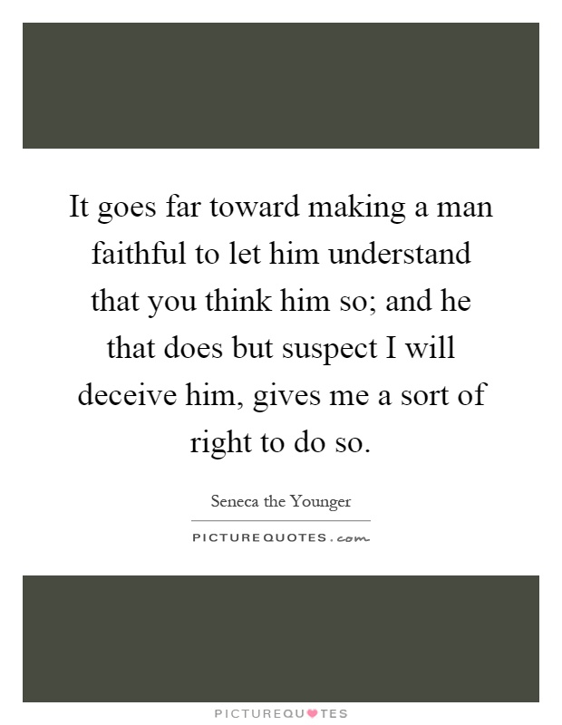 It goes far toward making a man faithful to let him understand that you think him so; and he that does but suspect I will deceive him, gives me a sort of right to do so Picture Quote #1