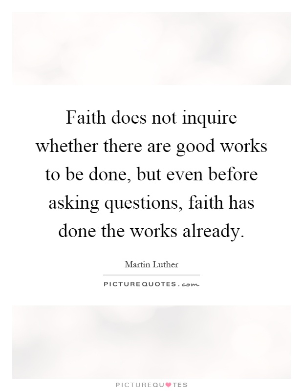 Faith does not inquire whether there are good works to be done, but even before asking questions, faith has done the works already Picture Quote #1