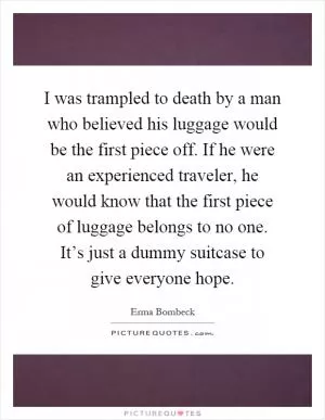 I was trampled to death by a man who believed his luggage would be the first piece off. If he were an experienced traveler, he would know that the first piece of luggage belongs to no one. It’s just a dummy suitcase to give everyone hope Picture Quote #1