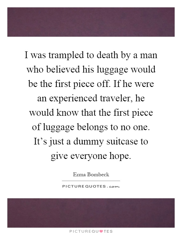 I was trampled to death by a man who believed his luggage would be the first piece off. If he were an experienced traveler, he would know that the first piece of luggage belongs to no one. It's just a dummy suitcase to give everyone hope Picture Quote #1