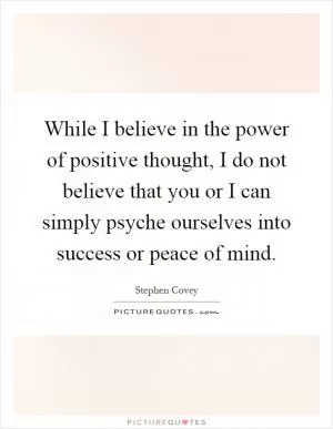 While I believe in the power of positive thought, I do not believe that you or I can simply psyche ourselves into success or peace of mind Picture Quote #1