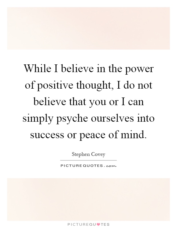 While I believe in the power of positive thought, I do not believe that you or I can simply psyche ourselves into success or peace of mind Picture Quote #1