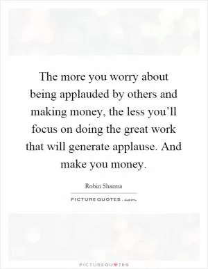 The more you worry about being applauded by others and making money, the less you’ll focus on doing the great work that will generate applause. And make you money Picture Quote #1
