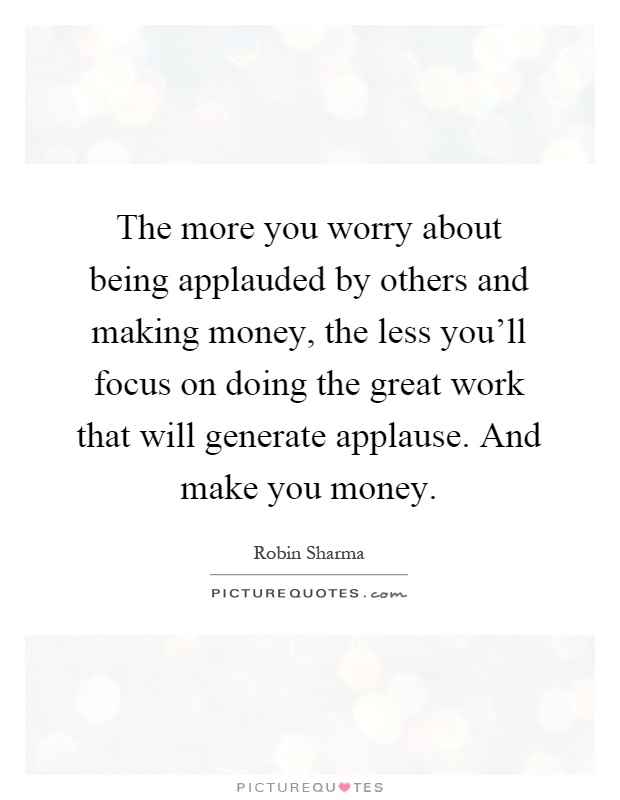 The more you worry about being applauded by others and making money, the less you'll focus on doing the great work that will generate applause. And make you money Picture Quote #1