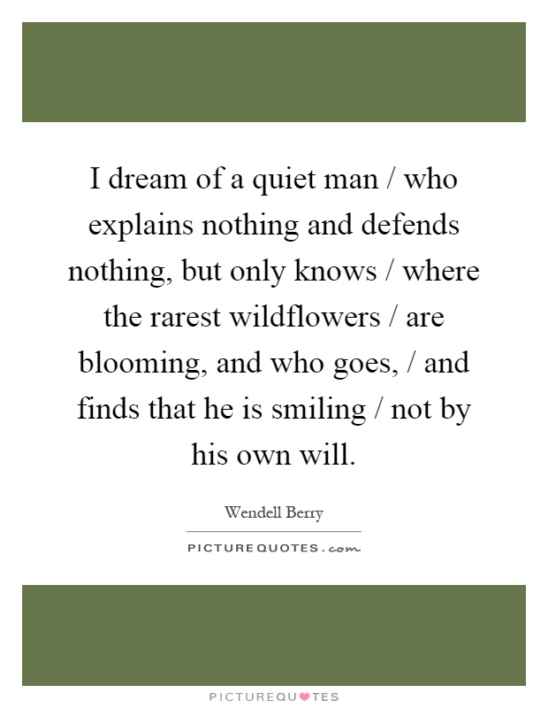 I dream of a quiet man / who explains nothing and defends nothing, but only knows / where the rarest wildflowers / are blooming, and who goes, / and finds that he is smiling / not by his own will Picture Quote #1