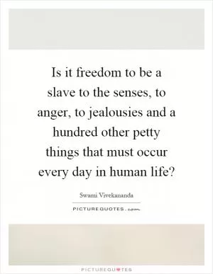 Is it freedom to be a slave to the senses, to anger, to jealousies and a hundred other petty things that must occur every day in human life? Picture Quote #1