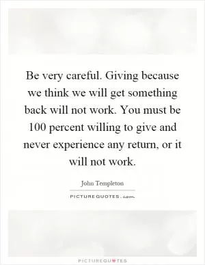 Be very careful. Giving because we think we will get something back will not work. You must be 100 percent willing to give and never experience any return, or it will not work Picture Quote #1