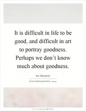 It is difficult in life to be good, and difficult in art to portray goodness. Perhaps we don’t know much about goodness Picture Quote #1