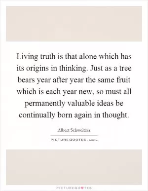 Living truth is that alone which has its origins in thinking. Just as a tree bears year after year the same fruit which is each year new, so must all permanently valuable ideas be continually born again in thought Picture Quote #1