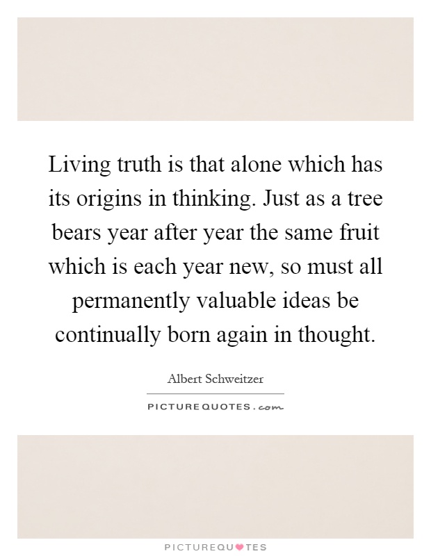 Living truth is that alone which has its origins in thinking. Just as a tree bears year after year the same fruit which is each year new, so must all permanently valuable ideas be continually born again in thought Picture Quote #1