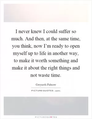I never knew I could suffer so much. And then, at the same time, you think, now I’m ready to open myself up to life in another way, to make it worth something and make it about the right things and not waste time Picture Quote #1