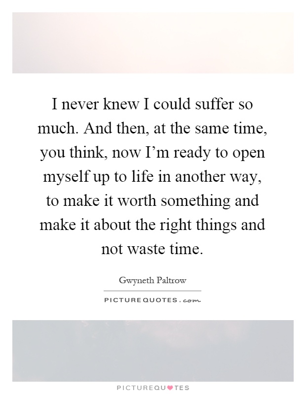I never knew I could suffer so much. And then, at the same time, you think, now I'm ready to open myself up to life in another way, to make it worth something and make it about the right things and not waste time Picture Quote #1