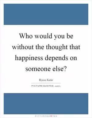 Who would you be without the thought that happiness depends on someone else? Picture Quote #1