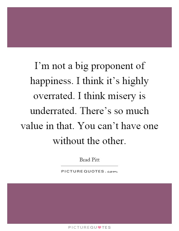 I'm not a big proponent of happiness. I think it's highly overrated. I think misery is underrated. There's so much value in that. You can't have one without the other Picture Quote #1
