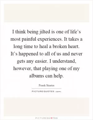 I think being jilted is one of life’s most painful experiences. It takes a long time to heal a broken heart. It’s happened to all of us and never gets any easier. I understand, however, that playing one of my albums can help Picture Quote #1