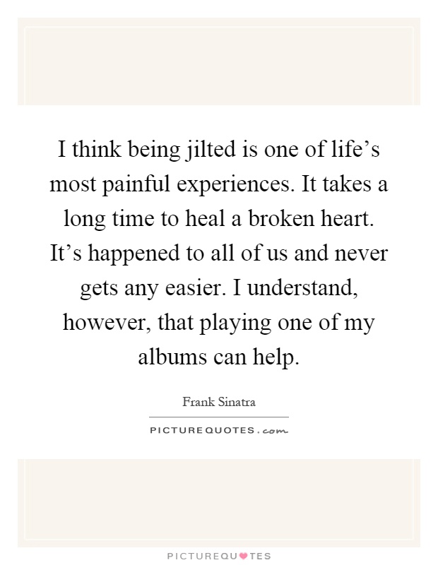 I think being jilted is one of life's most painful experiences. It takes a long time to heal a broken heart. It's happened to all of us and never gets any easier. I understand, however, that playing one of my albums can help Picture Quote #1