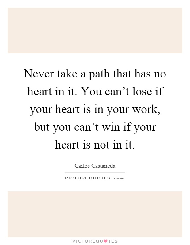 Never take a path that has no heart in it. You can't lose if your heart is in your work, but you can't win if your heart is not in it Picture Quote #1