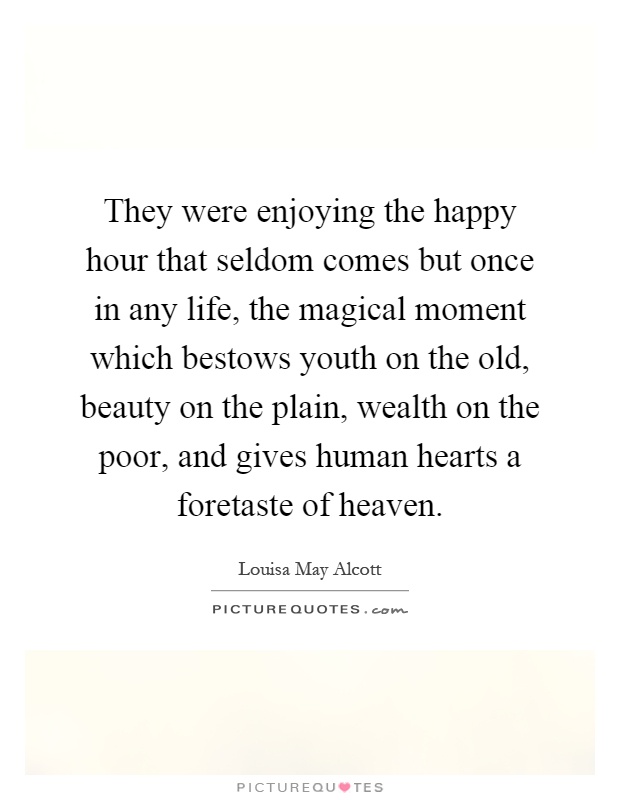 They were enjoying the happy hour that seldom comes but once in any life, the magical moment which bestows youth on the old, beauty on the plain, wealth on the poor, and gives human hearts a foretaste of heaven Picture Quote #1