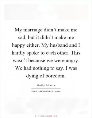 My marriage didn’t make me sad, but it didn’t make me happy either. My husband and I hardly spoke to each other. This wasn’t because we were angry. We had nothing to say. I was dying of boredom Picture Quote #1