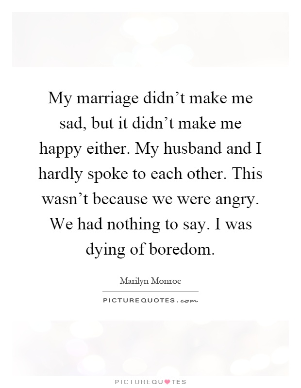 My marriage didn't make me sad, but it didn't make me happy either. My husband and I hardly spoke to each other. This wasn't because we were angry. We had nothing to say. I was dying of boredom Picture Quote #1