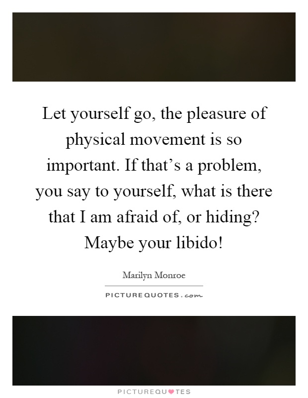 Let yourself go, the pleasure of physical movement is so important. If that's a problem, you say to yourself, what is there that I am afraid of, or hiding? Maybe your libido! Picture Quote #1