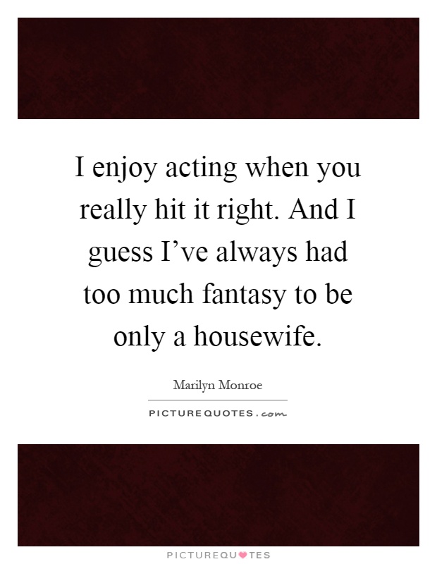 I enjoy acting when you really hit it right. And I guess I've always had too much fantasy to be only a housewife Picture Quote #1