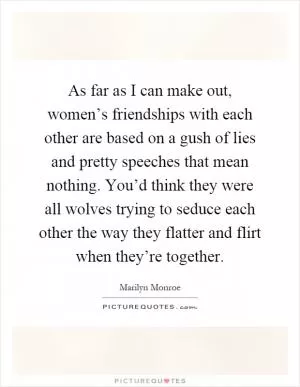 As far as I can make out, women’s friendships with each other are based on a gush of lies and pretty speeches that mean nothing. You’d think they were all wolves trying to seduce each other the way they flatter and flirt when they’re together Picture Quote #1