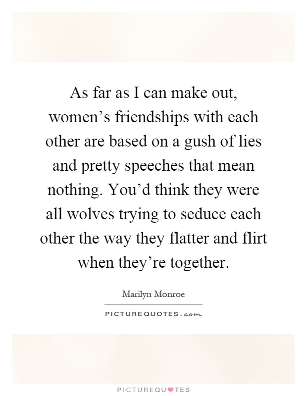 As far as I can make out, women's friendships with each other are based on a gush of lies and pretty speeches that mean nothing. You'd think they were all wolves trying to seduce each other the way they flatter and flirt when they're together Picture Quote #1